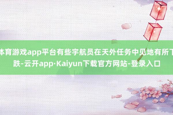 体育游戏app平台有些宇航员在天外任务中见地有所下跌-云开app·Kaiyun下载官方网站-登录入口