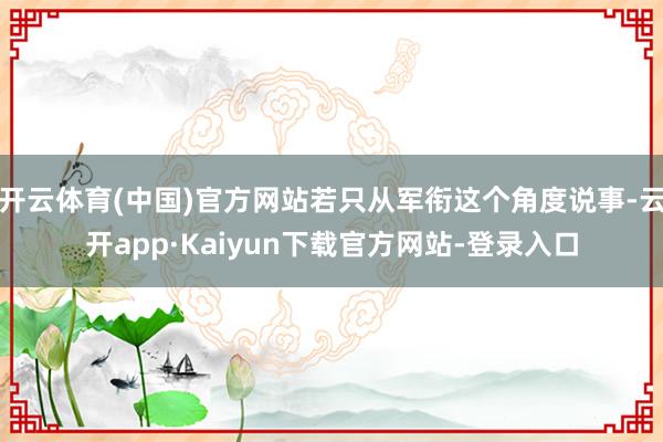 开云体育(中国)官方网站若只从军衔这个角度说事-云开app·Kaiyun下载官方网站-登录入口