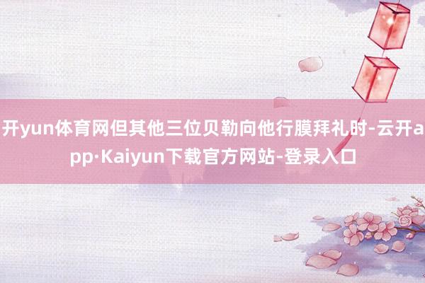 开yun体育网但其他三位贝勒向他行膜拜礼时-云开app·Kaiyun下载官方网站-登录入口