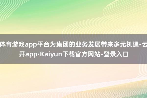 体育游戏app平台为集团的业务发展带来多元机遇-云开app·Kaiyun下载官方网站-登录入口