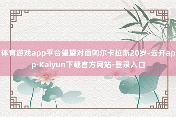 体育游戏app平台望望对面阿尔卡拉斯20岁-云开app·Kaiyun下载官方网站-登录入口