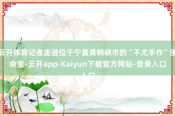 云开体育记者走进位于宁夏青铜峡市的“不尤手作”使命室-云开app·Kaiyun下载官方网站-登录入口