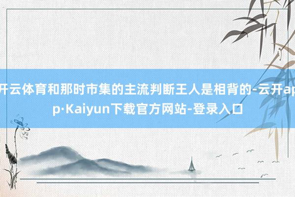 开云体育和那时市集的主流判断王人是相背的-云开app·Kaiyun下载官方网站-登录入口