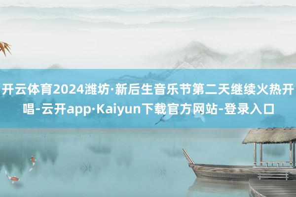 开云体育2024潍坊·新后生音乐节第二天继续火热开唱-云开app·Kaiyun下载官方网站-登录入口