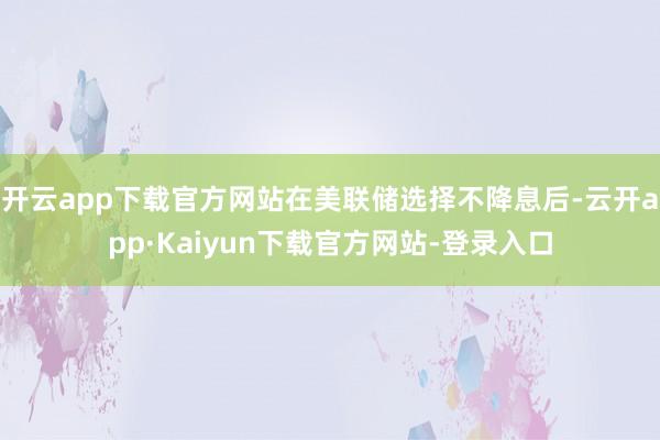 开云app下载官方网站在美联储选择不降息后-云开app·Kaiyun下载官方网站-登录入口