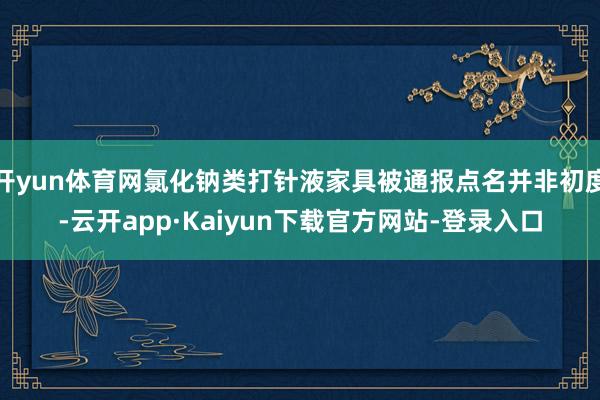 开yun体育网氯化钠类打针液家具被通报点名并非初度-云开app·Kaiyun下载官方网站-登录入口