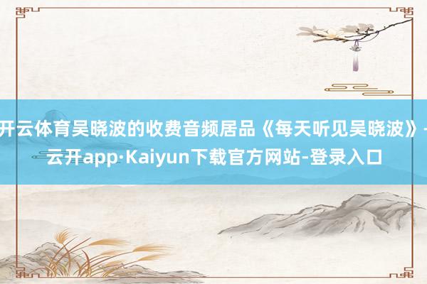 开云体育吴晓波的收费音频居品《每天听见吴晓波》-云开app·Kaiyun下载官方网站-登录入口