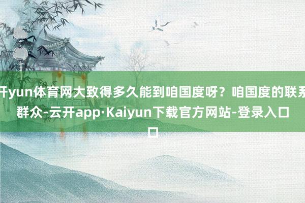 开yun体育网大致得多久能到咱国度呀？咱国度的联系群众-云开app·Kaiyun下载官方网站-登录入