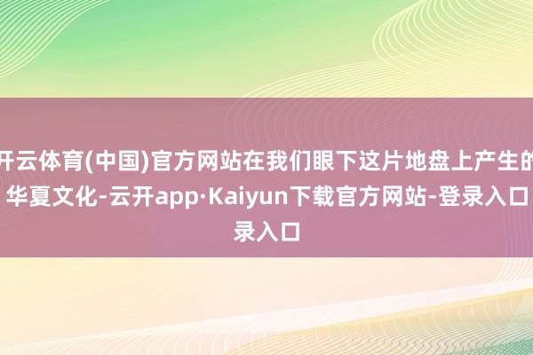 开云体育(中国)官方网站在我们眼下这片地盘上产生的华夏文化-云开app·Kaiyun下载官方网站-登