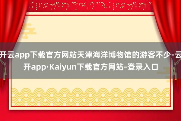 开云app下载官方网站天津海洋博物馆的游客不少-云开app·Kaiyun下载官方网站-登录入口