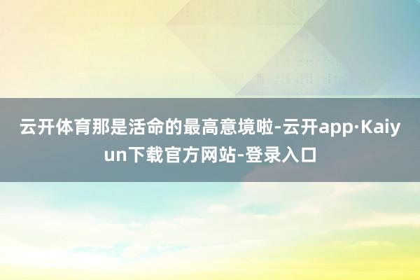 云开体育那是活命的最高意境啦-云开app·Kaiyun下载官方网站-登录入口