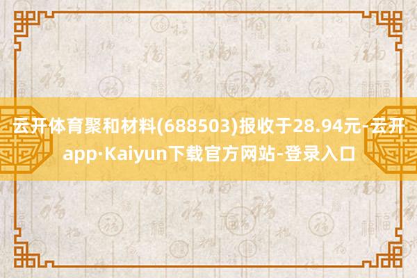 云开体育聚和材料(688503)报收于28.94元-云开app·Kaiyun下载官方网站-登录入口