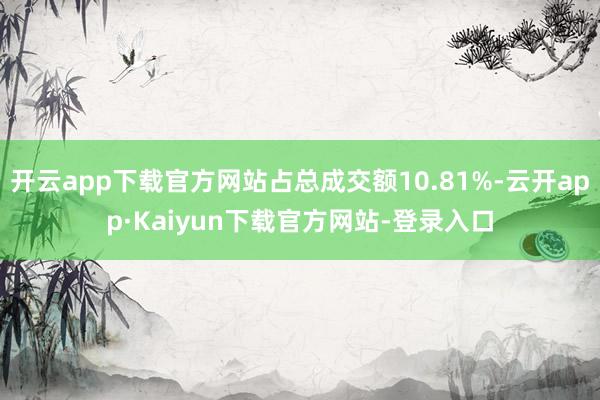 开云app下载官方网站占总成交额10.81%-云开app·Kaiyun下载官方网站-登录入口