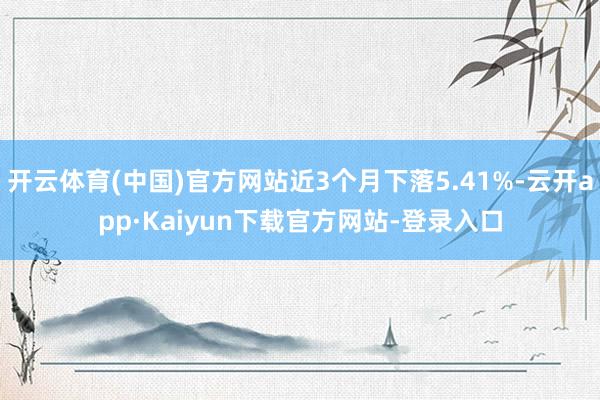 开云体育(中国)官方网站近3个月下落5.41%-云开app·Kaiyun下载官方网站-登录入口