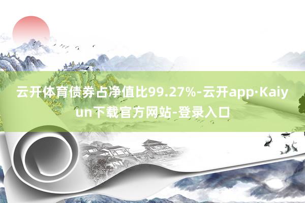 云开体育债券占净值比99.27%-云开app·Kaiyun下载官方网站-登录入口