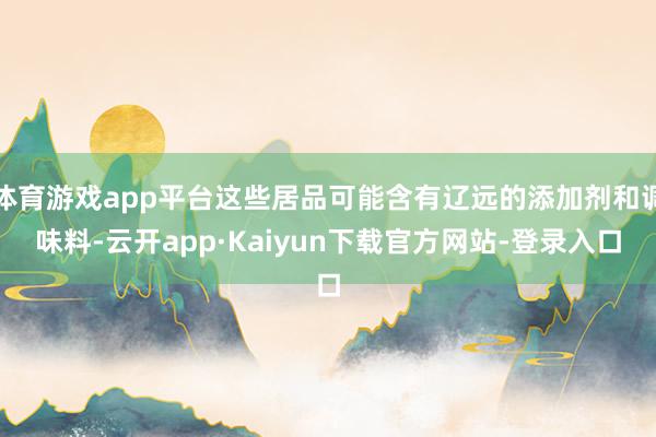 体育游戏app平台这些居品可能含有辽远的添加剂和调味料-云开app·Kaiyun下载官方网站-登录入