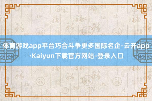 体育游戏app平台巧合斗争更多国际名企-云开app·Kaiyun下载官方网站-登录入口