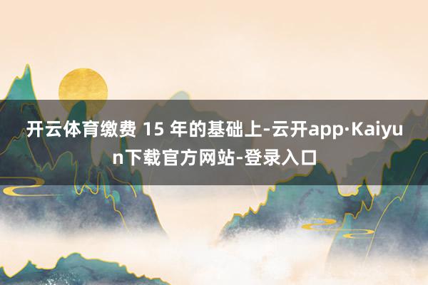 开云体育缴费 15 年的基础上-云开app·Kaiyun下载官方网站-登录入口