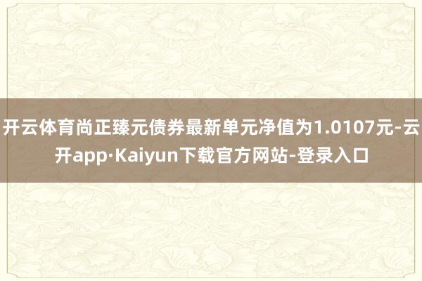 开云体育尚正臻元债券最新单元净值为1.0107元-云开app·Kaiyun下载官方网站-登录入口