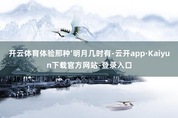 开云体育体验那种‘明月几时有-云开app·Kaiyun下载官方网站-登录入口