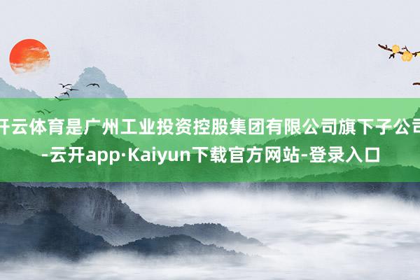 开云体育是广州工业投资控股集团有限公司旗下子公司-云开app·Kaiyun下载官方网站-登录入口