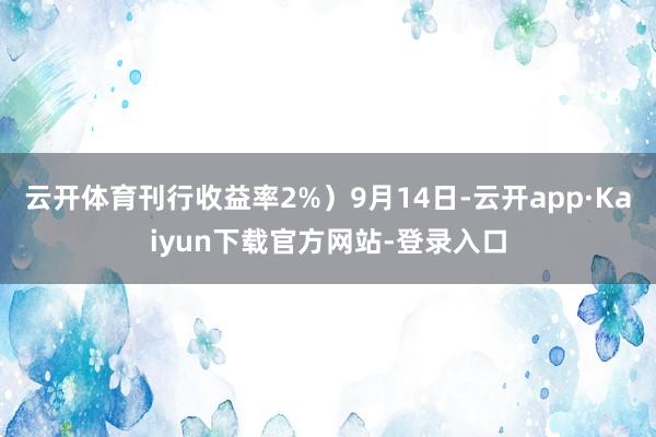 云开体育刊行收益率2%）9月14日-云开app·Kaiyun下载官方网站-登录入口