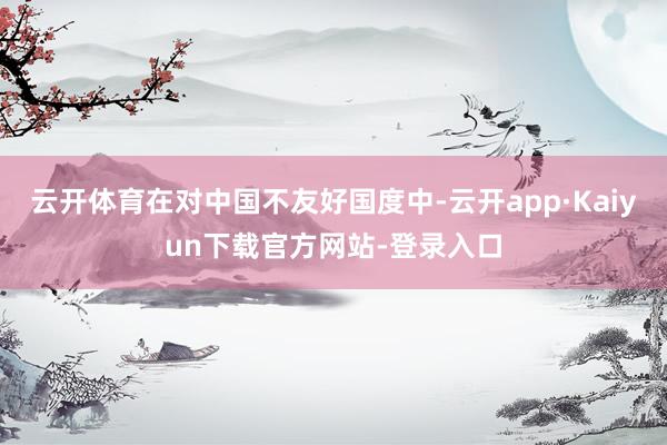 云开体育在对中国不友好国度中-云开app·Kaiyun下载官方网站-登录入口