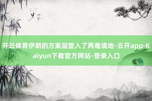 开云体育伊朗的方案层堕入了两难境地-云开app·Kaiyun下载官方网站-登录入口