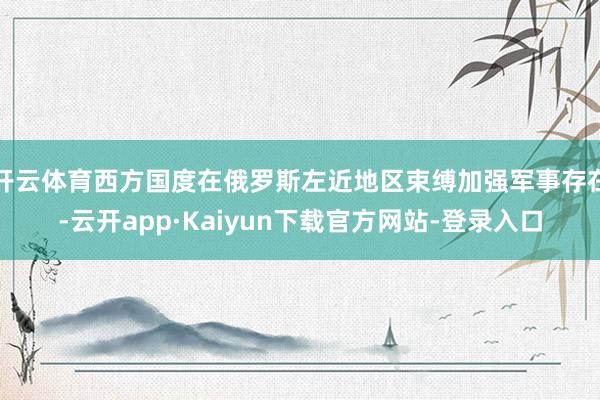 开云体育西方国度在俄罗斯左近地区束缚加强军事存在-云开app·Kaiyun下载官方网站-登录入口