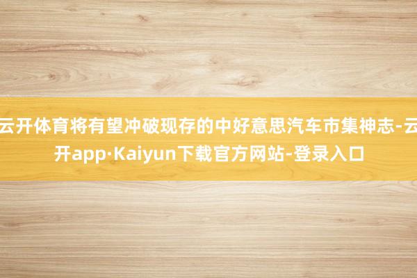 云开体育将有望冲破现存的中好意思汽车市集神志-云开app·Kaiyun下载官方网站-登录入口