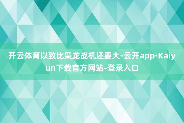 开云体育以致比枭龙战机还要大-云开app·Kaiyun下载官方网站-登录入口