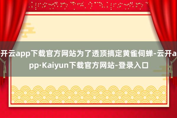 开云app下载官方网站为了透顶搞定黄雀伺蝉-云开app·Kaiyun下载官方网站-登录入口