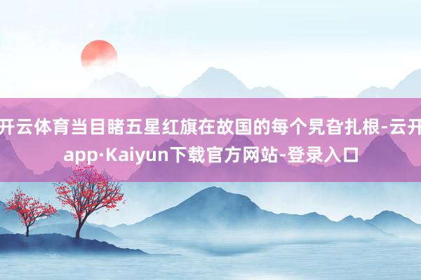 开云体育当目睹五星红旗在故国的每个旯旮扎根-云开app·Kaiyun下载官方网站-登录入口