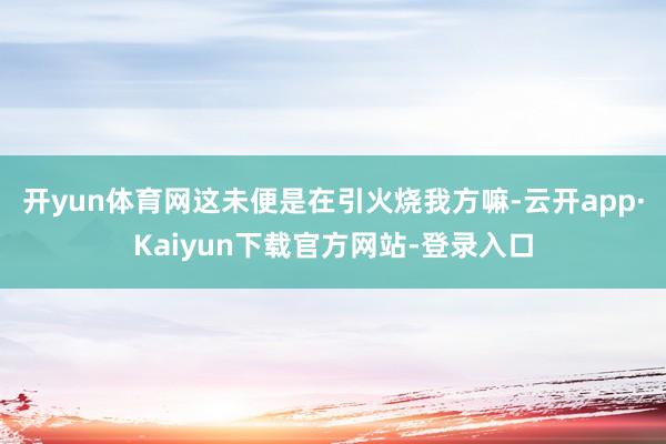 开yun体育网这未便是在引火烧我方嘛-云开app·Kaiyun下载官方网站-登录入口