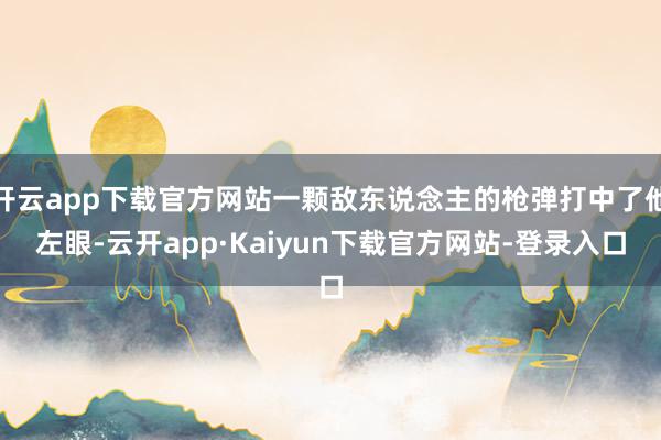 开云app下载官方网站一颗敌东说念主的枪弹打中了他左眼-云开app·Kaiyun下载官方网站-登录入