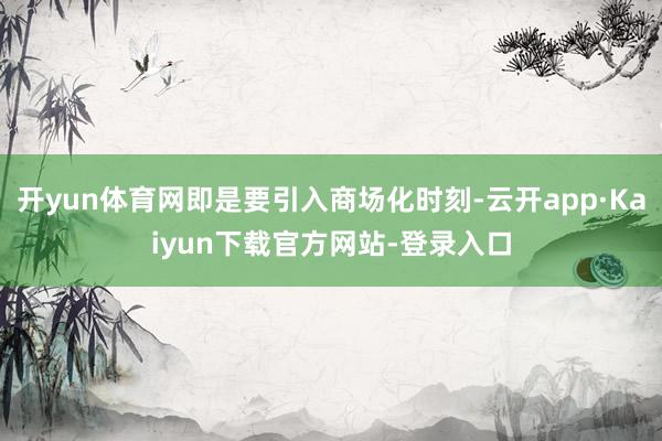 开yun体育网即是要引入商场化时刻-云开app·Kaiyun下载官方网站-登录入口