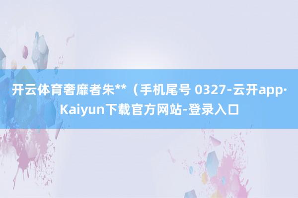 开云体育奢靡者朱**（手机尾号 0327-云开app·Kaiyun下载官方网站-登录入口