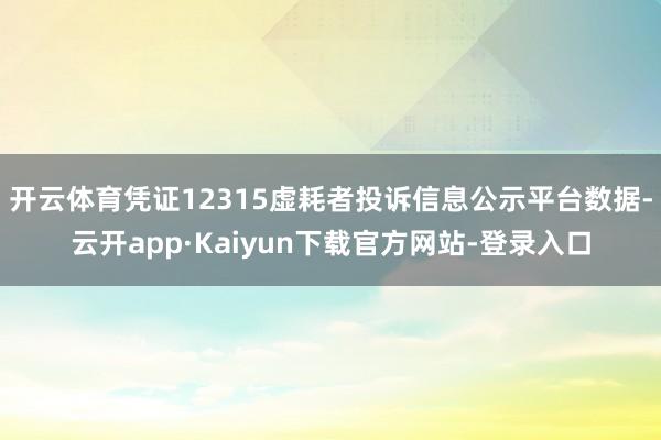 开云体育凭证12315虚耗者投诉信息公示平台数据-云开app·Kaiyun下载官方网站-登录入口