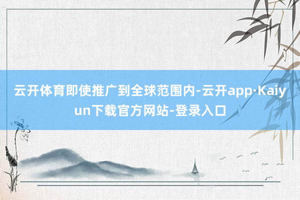 云开体育即使推广到全球范围内-云开app·Kaiyun下载官方网站-登录入口