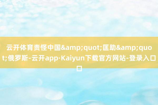 云开体育责怪中国&quot;匡助&quot;俄罗斯-云开app·Kaiyun下载官方网站-登录入口