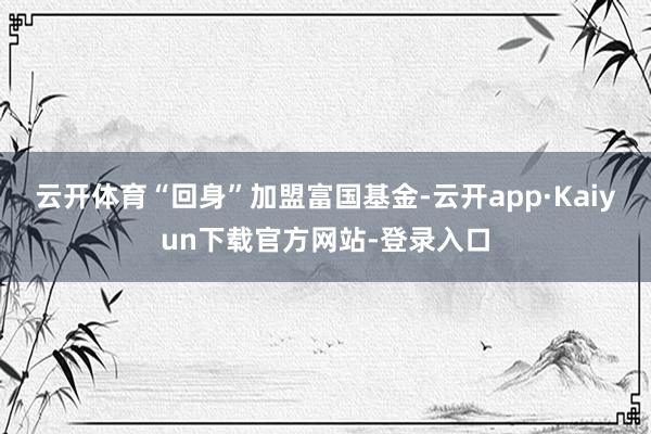 云开体育“回身”加盟富国基金-云开app·Kaiyun下载官方网站-登录入口