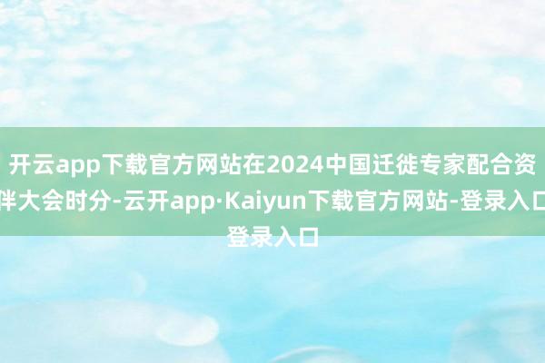 开云app下载官方网站在2024中国迁徙专家配合资伴大会时分-云开app·Kaiyun下载官方网站-登录入口