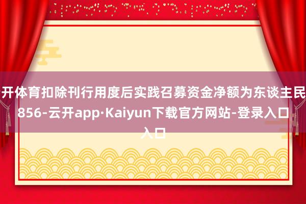 云开体育扣除刊行用度后实践召募资金净额为东谈主民币856-云开app·Kaiyun下载官方网站-登录入口