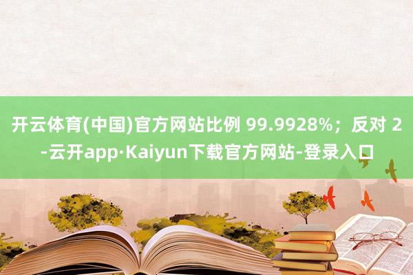 开云体育(中国)官方网站比例 99.9928%；反对 2-云开app·Kaiyun下载官方网站-登录入口