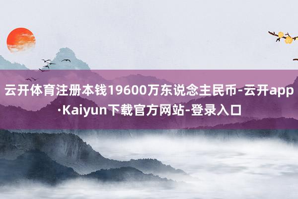 云开体育注册本钱19600万东说念主民币-云开app·Kaiyun下载官方网站-登录入口