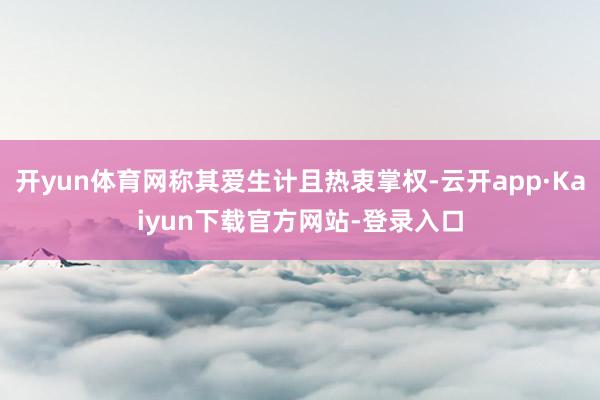 开yun体育网称其爱生计且热衷掌权-云开app·Kaiyun下载官方网站-登录入口