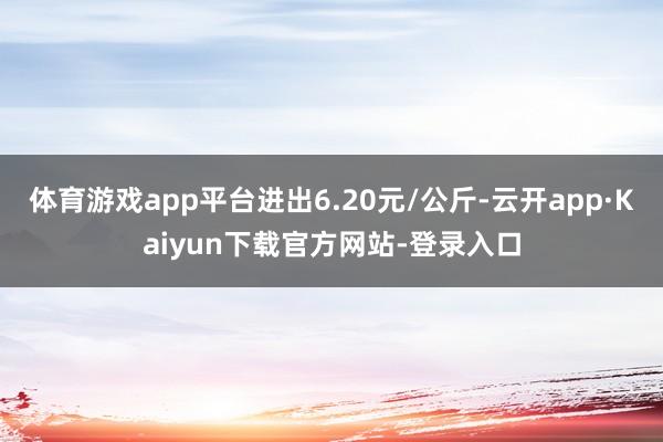 体育游戏app平台进出6.20元/公斤-云开app·Kaiyun下载官方网站-登录入口