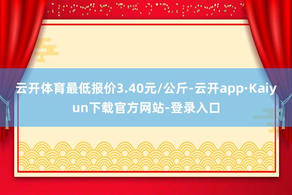 云开体育最低报价3.40元/公斤-云开app·Kaiyun下载官方网站-登录入口