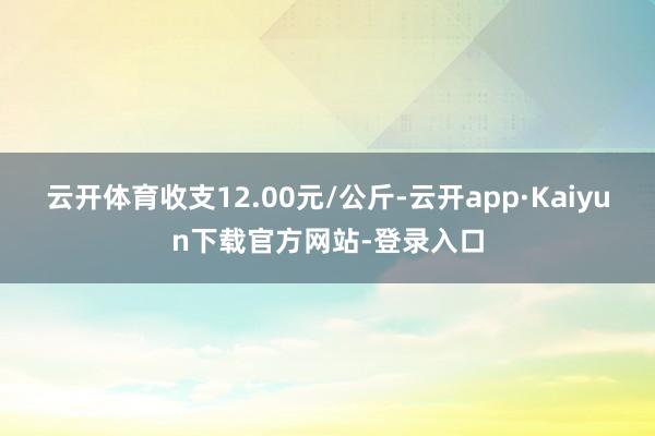 云开体育收支12.00元/公斤-云开app·Kaiyun下载官方网站-登录入口