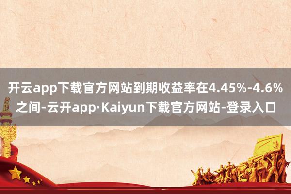 开云app下载官方网站到期收益率在4.45%-4.6%之间-云开app·Kaiyun下载官方网站-登